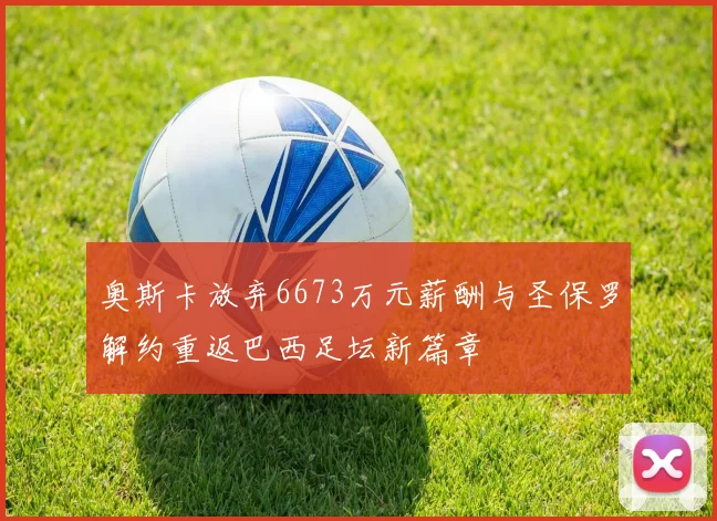 奥斯卡放弃6673万元薪酬与圣保罗解约重返巴西足坛新篇章