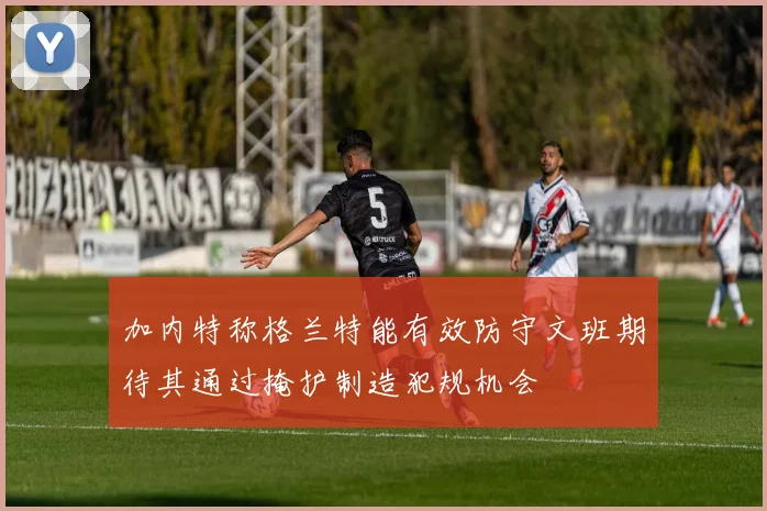 加内特称格兰特能有效防守文班期待其通过掩护制造犯规机会
