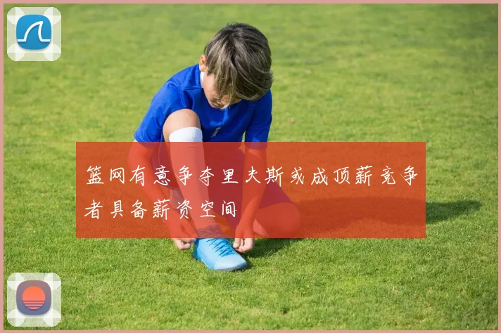篮网有意争夺里夫斯或成顶薪竞争者具备薪资空间
