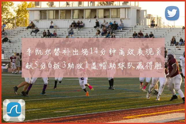 李凯尔替补出场14分钟高效表现贡献5分6板3助攻1盖帽助球队赢得胜利