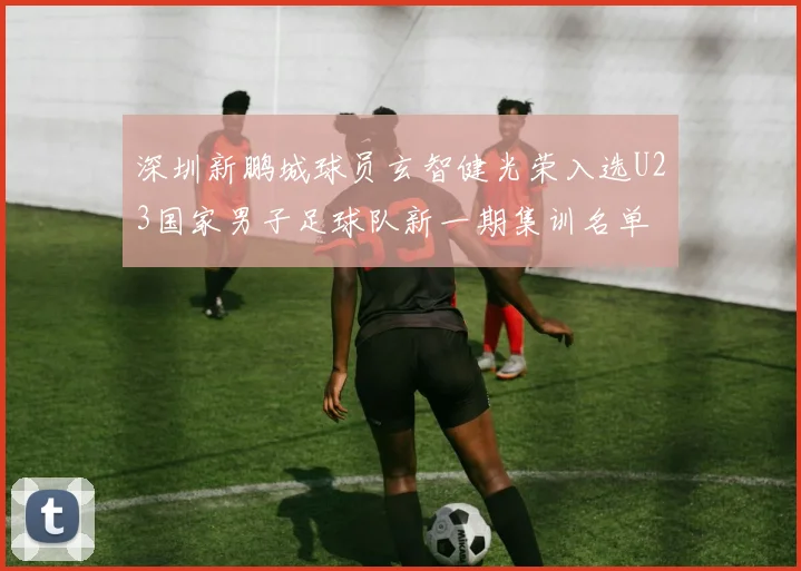 深圳新鹏城球员玄智健光荣入选U23国家男子足球队新一期集训名单