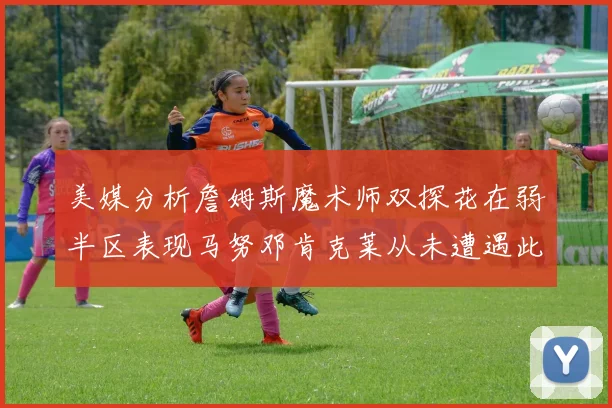 美媒分析詹姆斯魔术师双探花在弱半区表现马努邓肯克莱从未遭遇此情况