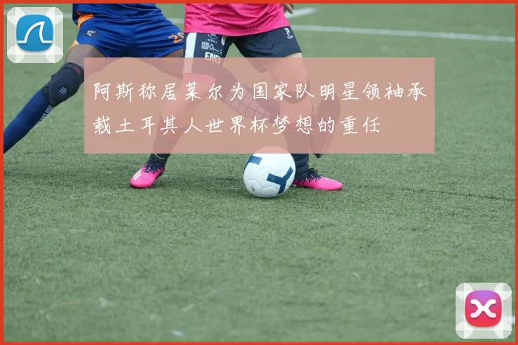 阿斯称居莱尔为国家队明星领袖承载土耳其人世界杯梦想的重任