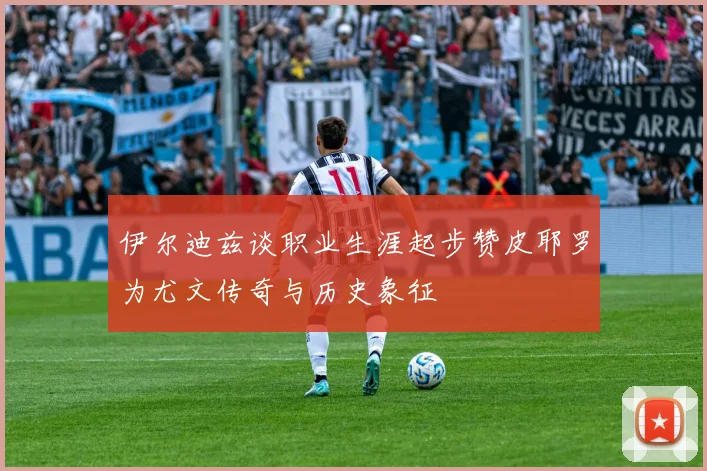 伊尔迪兹谈职业生涯起步赞皮耶罗为尤文传奇与历史象征