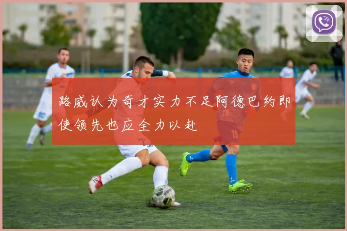 路威认为奇才实力不足阿德巴约即使领先也应全力以赴