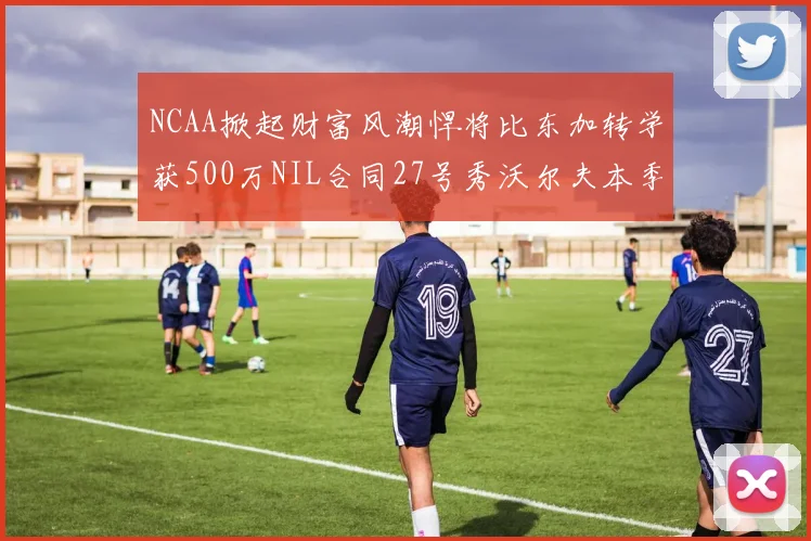 NCAA掀起财富风潮悍将比东加转学获500万NIL合同27号秀沃尔夫本季收入280万