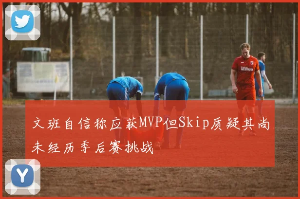 文班自信称应获MVP但Skip质疑其尚未经历季后赛挑战
