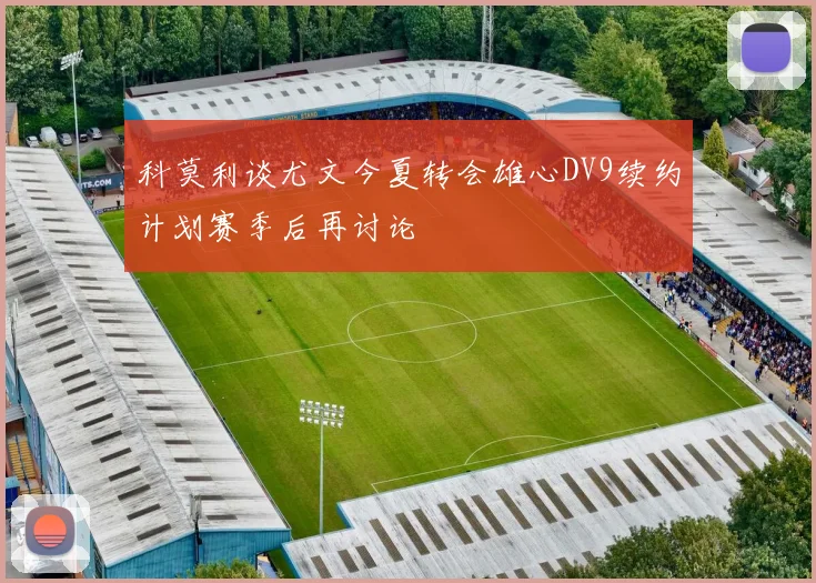 科莫利谈尤文今夏转会雄心DV9续约计划赛季后再讨论