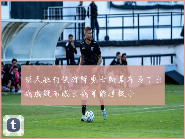 明天独行侠对阵勇士凯莱布马丁出战成疑布威出战可能性极小