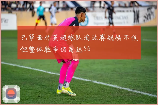巴萨面对英超球队淘汰赛战绩不佳但整体胜率仍高达56