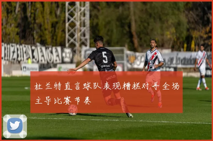 杜兰特直言球队表现糟糕对手全场主导比赛节奏
