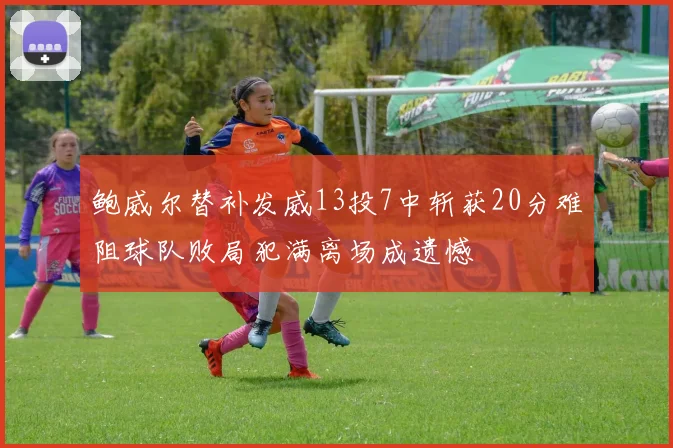鲍威尔替补发威13投7中斩获20分难阻球队败局犯满离场成遗憾