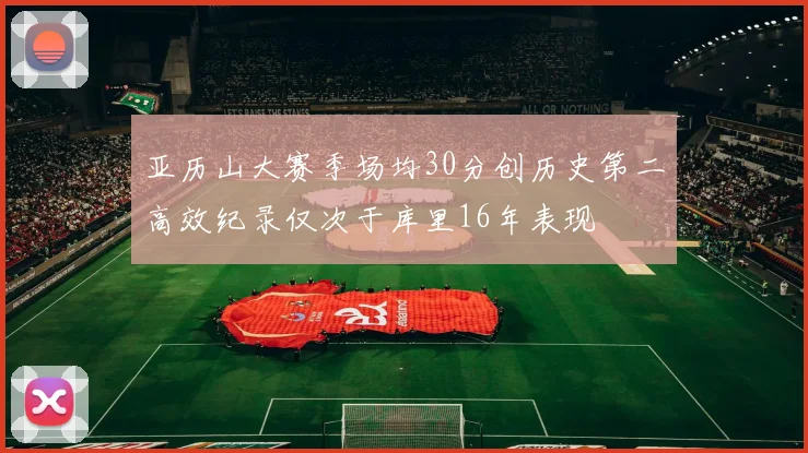 亚历山大赛季场均30分创历史第二高效纪录仅次于库里16年表现