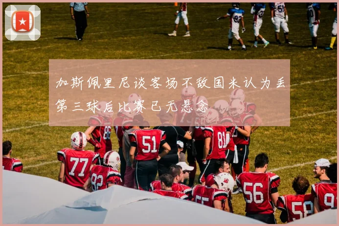 加斯佩里尼谈客场不敌国米认为丢第三球后比赛已无悬念