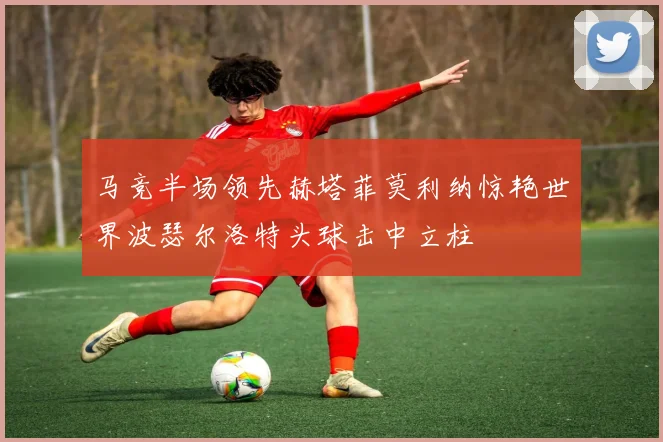 马竞半场领先赫塔菲莫利纳惊艳世界波瑟尔洛特头球击中立柱