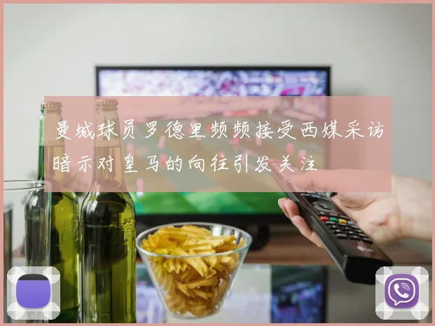 曼城球员罗德里频频接受西媒采访暗示对皇马的向往引发关注