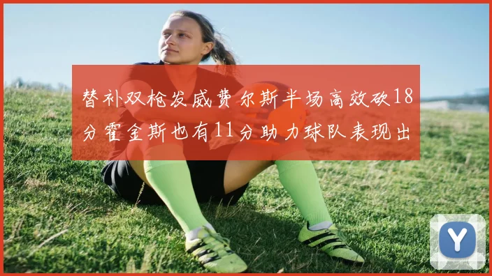 替补双枪发威费尔斯半场高效砍18分霍金斯也有11分助力球队表现出色