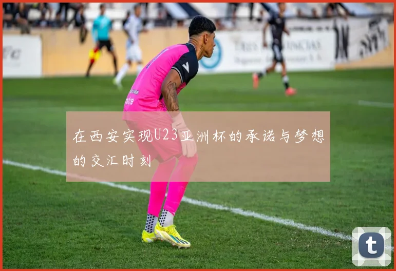 在西安实现U23亚洲杯的承诺与梦想的交汇时刻