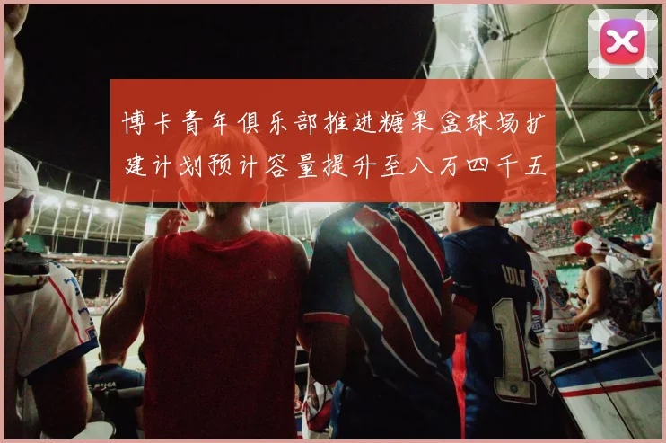 博卡青年俱乐部推进糖果盒球场扩建计划预计容量提升至八万四千五百人