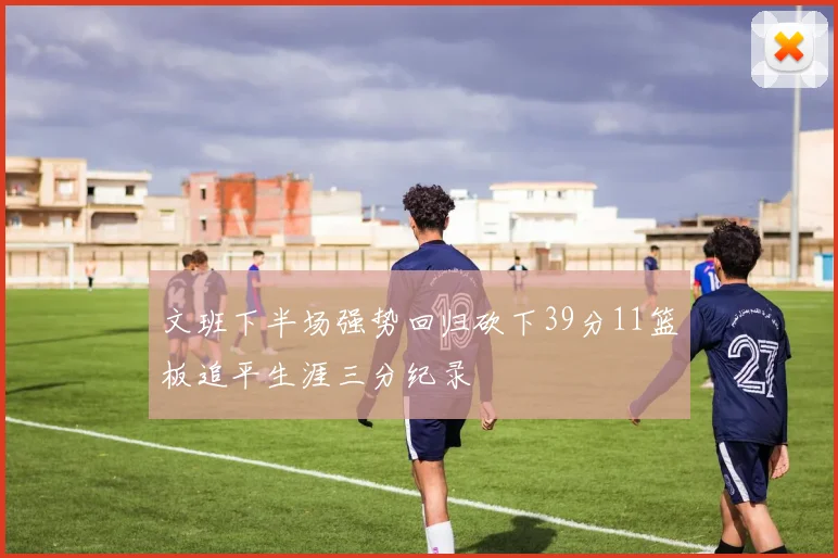 文班下半场强势回归砍下39分11篮板追平生涯三分纪录